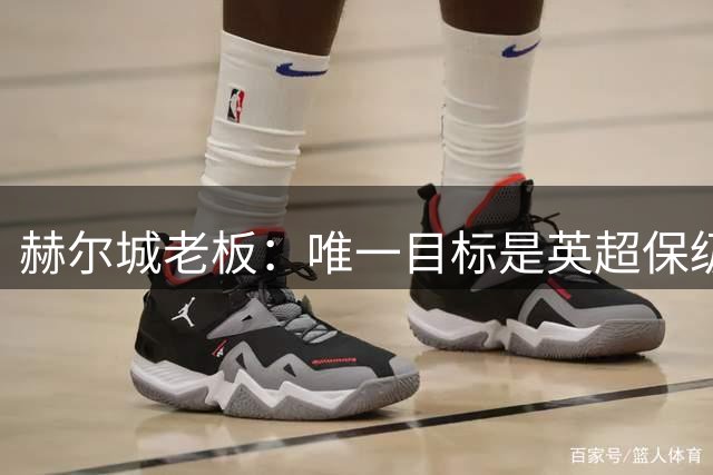 赫尔城老板：唯一目标是英超保级，若成功明夏只需买5-6名强援